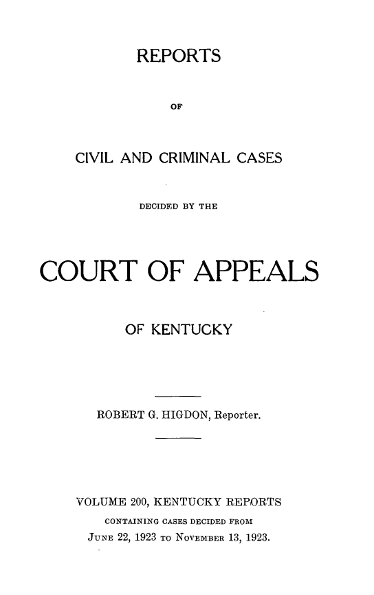 handle is hein.statereports/rccckent0200 and id is 1 raw text is: REPORTS
OF
CIVIL AND CRIMINAL CASES

DECIDED BY THE
COURT OF APPEALS
OF KENTUCKY
ROBERT G. HIGDON, Reporter.
VOLUME 200, KENTUCKY REPORTS
CONTAINING CASES DECIDED FROM
JUNE 22, 1923 To NOVEMBER 13, 1923.


