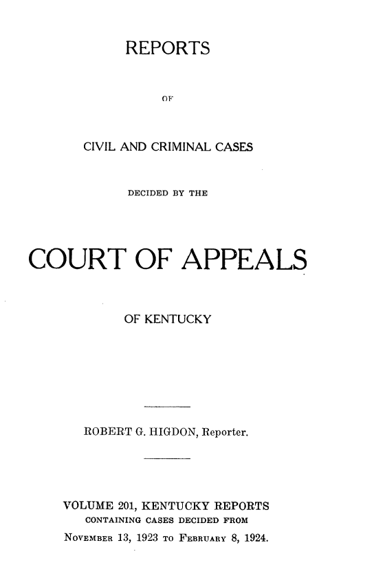 handle is hein.statereports/rccckent0201 and id is 1 raw text is: REPORTS
OF
CIVIL AND CRIMINAL CASES

DECIDED BY THE
COURT OF APPEALS
OF KENTUCKY
ROBERT G. HIGDON, Reporter.
VOLUME 201, KENTUCKY REPORTS
CONTAINING CASES DECIDED FROM
NOVEMBER 13, 1923 TO FEBRUARY 8, 1924.


