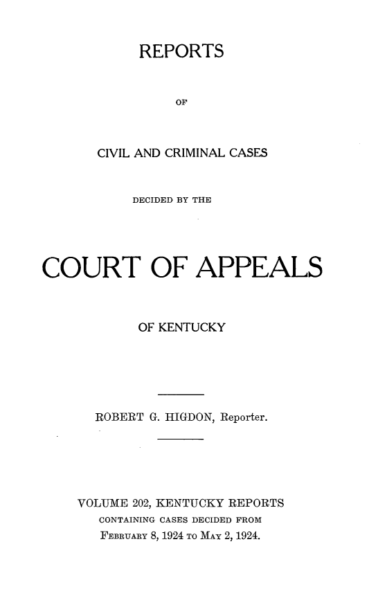 handle is hein.statereports/rccckent0202 and id is 1 raw text is: REPORTS
OF
CIVIL AND CRIMINAL CASES

DECIDED BY THE
COURT OF APPEALS
OF KENTUCKY
ROBERT G. HIGDON, Reporter.
VOLUME 202, KENTUCKY REPORTS
CONTAINING CASES DECIDED FROM
FEBRUARY 8, 1924 TO MAY 2, 1924.


