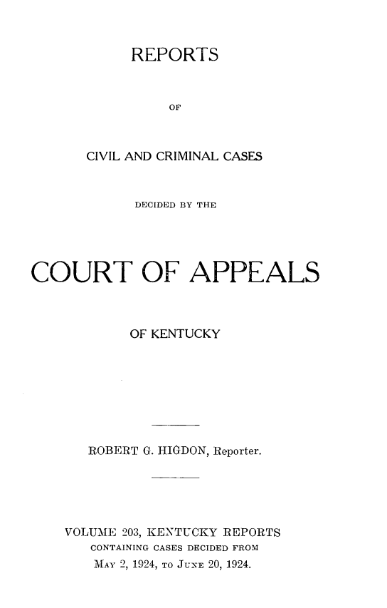 handle is hein.statereports/rccckent0203 and id is 1 raw text is: REPORTS
OF
CIVIL AND CRIMINAL CASES

DECIDED BY THE
COURT OF APPEALS
OF KENTUCKY
ROBERT G. HIGDON, Reporter.
VOLUME 203, KENTUCKY REPORTS
CONTAINING CASES DECIDED FROM
MAY 2, 1924, TO JUNE 20, 1924.



