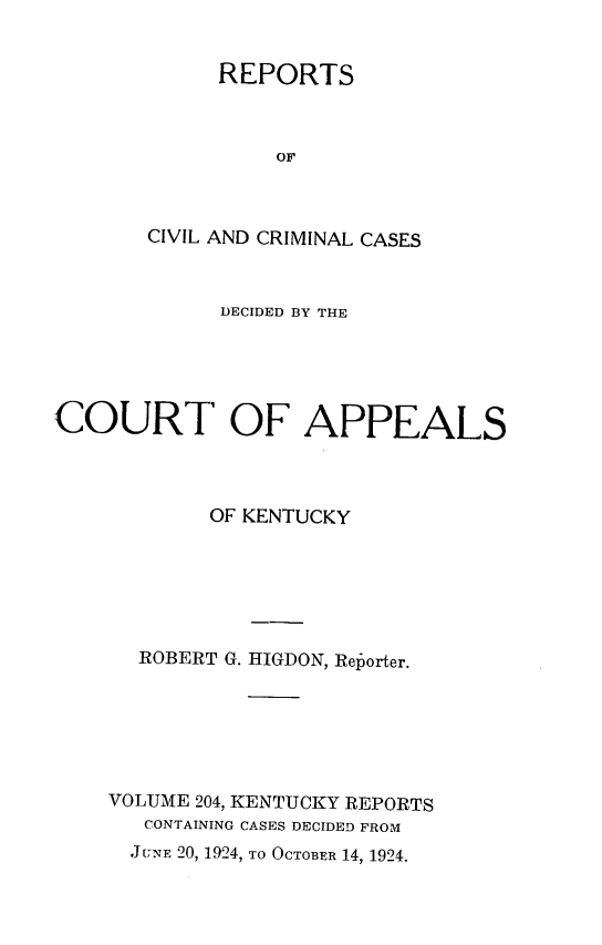 handle is hein.statereports/rccckent0204 and id is 1 raw text is: REPORTS
OF
CIVIL AND CRIMINAL CASES

DECIDED BY THE
COURT OF APPEALS
OF KENTUCKY
ROBERT G. HIGDON, Reporter.
VOLUME 204, KENTUCKY REPORTS
CONTAINING CASES DECIDED FROM
JUNE 20, 1924, TO OCTOBER 14, 1924.


