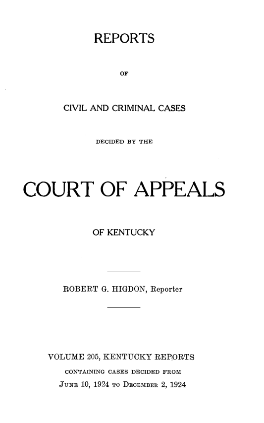 handle is hein.statereports/rccckent0205 and id is 1 raw text is: REPORTS
OF
CIVIL AND CRIMINAL CASES

DECIDED BY THE
COURT OF APPEALS
OF KENTUCKY
ROBERT G. HIGDON, Reporter
VOLUME 205, KENTUCKY REP ORTS
CONTAINING CASES DECIDED FROM
JUNE 10, 1924 TO DECEMBER 2, 1924


