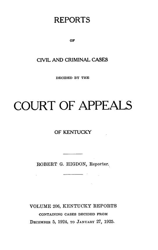 handle is hein.statereports/rccckent0206 and id is 1 raw text is: REPORTS
OF
CIVIL AND CRIMINAL CASES

DECIDED BY THE
COURT OF APPEALS
OF KENTUCKY
ROBERT G. HIGDON, Reporter.
VOLUME 206, KENTUCKY REPORTS
CONTAINING CASES DECIDED FROM
DECEMBER 5, 1924, TO JANUARY 27, 1925.



