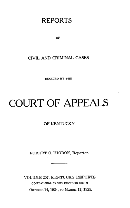 handle is hein.statereports/rccckent0207 and id is 1 raw text is: REPORTS
OF
CIVIL AND CRIMINAL CASES

DECIDED BY THE
COURT OF APPEALS
OF KENTUCKY
ROBERT G. HIGDON, Reporter.
VOLUME 207, KENTUCKY REPORTS
CONTAINING CASES DECIDED FROM
OCTOBER 14, 1924, TO MARCH 17, 1925.


