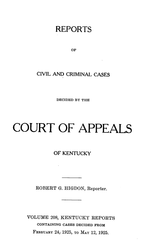 handle is hein.statereports/rccckent0208 and id is 1 raw text is: REPORTS
OF
CIVIL AND CRIMINAL CASES

DECIDED BY THE
COURT OF APPEALS
OF KENTUCKY
ROBERT G. HIGDON, Reporter.
VOLUME 208, KENTUCKY REPORTS
CONTAINING CASES DECIDED FROM
FEBRUARY 24,- 1925, TO MAY 12, 1925.


