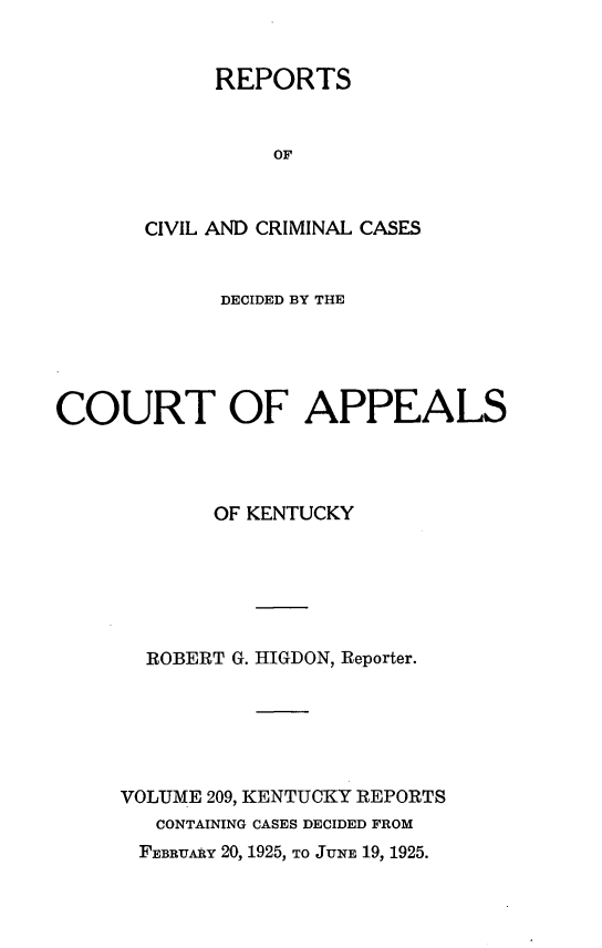 handle is hein.statereports/rccckent0209 and id is 1 raw text is: REPORTS
OF
CIVIL AND CRIMINAL CASES

DECIDED BY THE
COURT OF APPEALS
OF KENTUCKY
ROBERT G. HIGDON, Reporter.
VOLUME 209, KENTUCKY REPORTS
CONTAINING CASES DECIDED FROM
FEBRUARY 20, 1925, TO JUNE 19, 1925.


