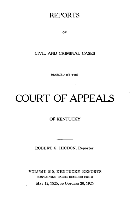 handle is hein.statereports/rccckent0210 and id is 1 raw text is: REPORTS
OF
CIVIL AND CRIMINAL CASES

DECIDED BY THE
COURT OF APPEALS
OF KENTUCKY
ROBERT G. HIGDON, Reporter.
VOLUME 210, KENTUCKY REPORTS
CONTAINING CASES DECIDED FROM

MAY 12, 1925, TO OCTOBER 30, 1925


