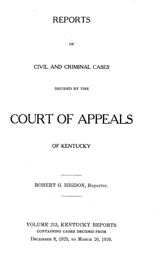 handle is hein.statereports/rccckent0213 and id is 1 raw text is: REPORTS
OF
CIVIL AND CRIMINAL CASES

DECIDED BY THE
COURT OF APPEALS
OF KENTUCKY
ROBERT G. HIGDON, Reporter.
VOLUME 213, KENTUCKY REPORTS
CONTAINING CASES DECIDED FROM
DECEMBER 8, 1925, TO MARCH 26, 1926.


