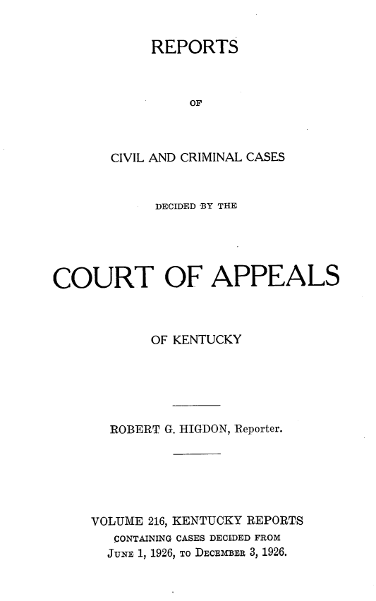 handle is hein.statereports/rccckent0216 and id is 1 raw text is: REPORTS
OF
CIVIL AND CRIMINAL CASES

DECIDED BY THE
COURT OF APPEALS
OF KENTUCKY
ROBERT G. HIGDON, Reporter.
VOLUME 216, KENTUCKY REPORTS
CONTAINING CASES DECIDED FROM
JUNE 1, 1926, TO DECEMBER 3, 1926.


