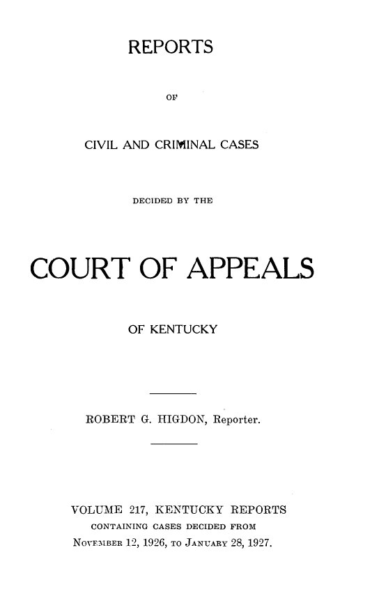 handle is hein.statereports/rccckent0217 and id is 1 raw text is: REPORTS
OF
CIVIL AND CRIMINAL CASES

DECIDED BY THE
COURT OF APPEALS
OF KENTUCKY
ROBERT G. HIGDON, Reporter.
VOLUME 217, KENTUCKY REPORTS
CONTAINING CASES DECIDED FROM
NOVFMBER 12, 1926, TO JANUARY 28, 1927.


