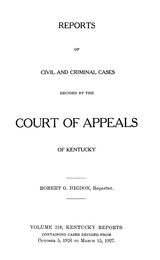handle is hein.statereports/rccckent0218 and id is 1 raw text is: REPORTS
OF
CIVIL AND CRIMINAL CASES

DECIDED BY THE
COURT OF APPEALS
OF KENTUCKY
ROBERT G. HIGDON, Reporter.
VOLUME 218, KENTUCKY REPORTS
CONTAINING CASES DECIDED FROM
OCTOBE'R 5, 1926 TO MARCH 15, 1927.


