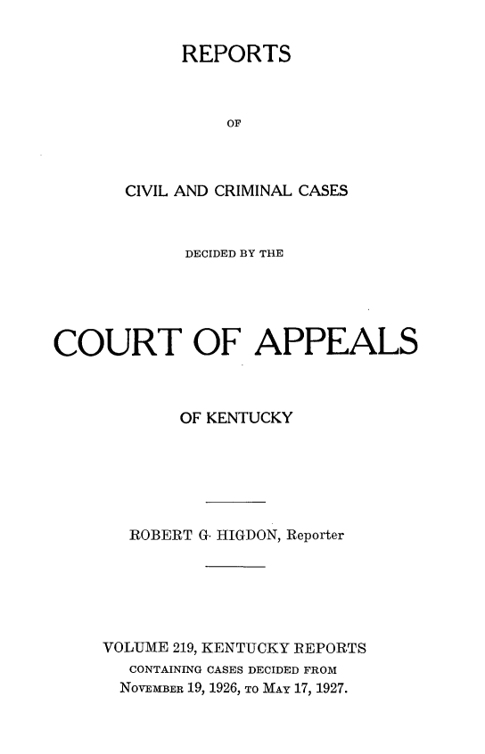 handle is hein.statereports/rccckent0219 and id is 1 raw text is: REPORTS
OF
CIVIL AND CRIMINAL CASES

DECIDED BY THE
COURT OF APPEALS
OF KENTUCKY
ROBERT G. HIGDON, Reporter
VOLUME 219, KENTUCKY REPORTS
CONTAINING CASES DECIDED FROM
NOVEMBER 19, 1926, TO MAY 17, 1927.


