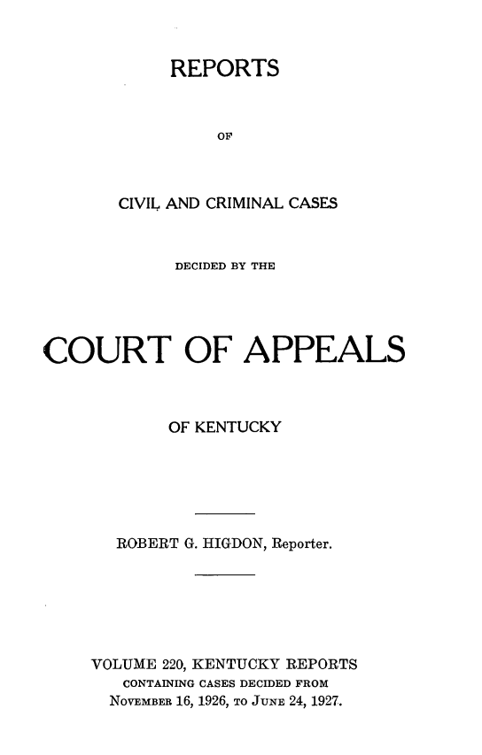 handle is hein.statereports/rccckent0220 and id is 1 raw text is: REPORTS
OF
CIVIL AND CRIMINAL CASES

DECIDED BY THE
COURT OF APPEALS
OF KENTUCKY
ROBERT G. HIGDON, Reporter.
VOLUME 220, KENTUCKY REPORTS
CONTAINING CASES DECIDED FROM
NOVEMBER 16, 1926, TO JUNE 24, 1927.


