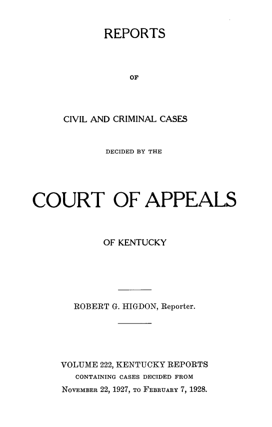handle is hein.statereports/rccckent0222 and id is 1 raw text is: REPORTS
OF
CIVIL AND CRIMINAL CASES

DECIDED BY THE
COURT OF APPEALS
OF KENTUCKY
ROBERT G. HIGDON, Reporter.
VOLUME 222, KENTUCKY REPORTS
CONTAINING CASES DECIDED FROM
NOVEMBER 22, 1927, TO FEBRUARY 7, 1928.


