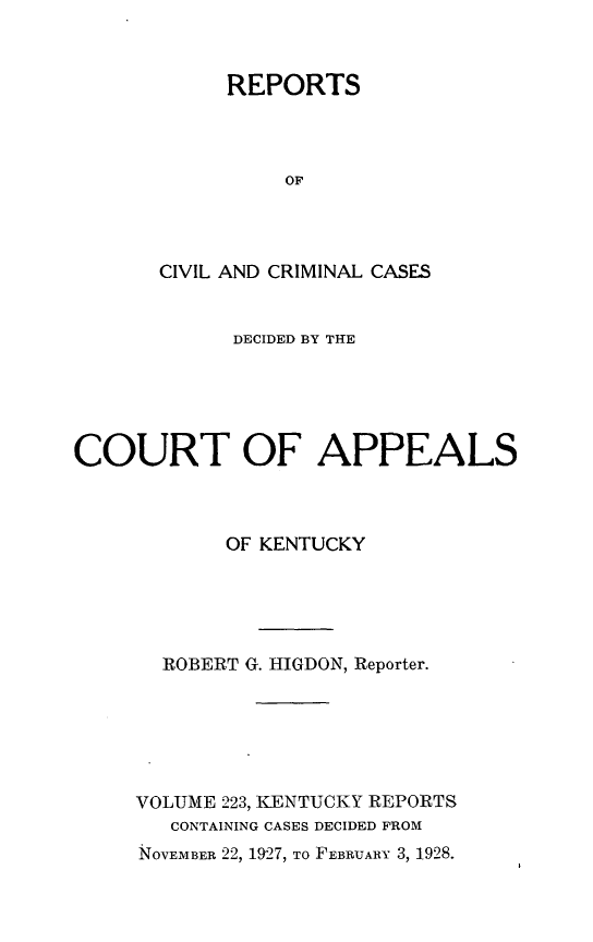 handle is hein.statereports/rccckent0223 and id is 1 raw text is: REPORTS
OF
CIVIL AND CRIMINAL CASES

DECIDED BY THE
COURT OF APPEALS
OF KENTUCKY
ROBERT G. HIGDON, Reporter.
VOLUME 223, KENTUCKY REPORTS
CONTAINING CASES DECIDED FROM
NOVEMBER 22, 1927, TO FEBRUARY 3, 1928.


