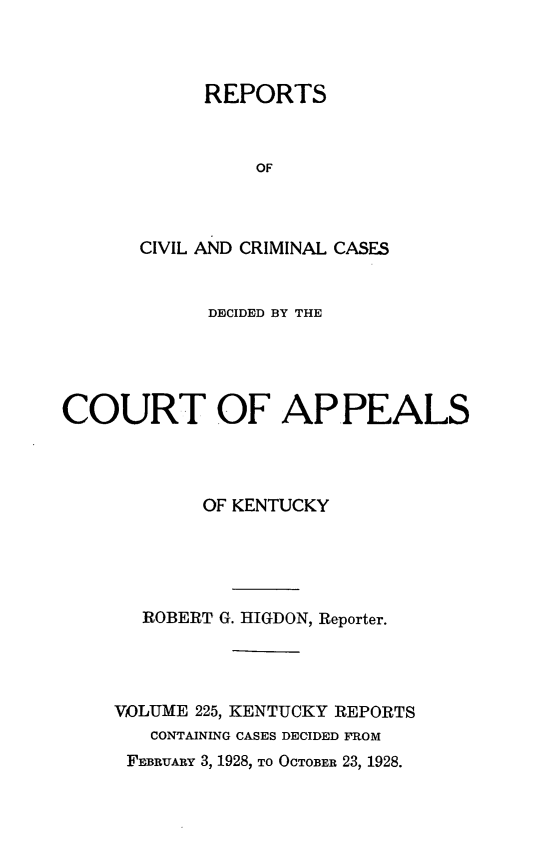 handle is hein.statereports/rccckent0225 and id is 1 raw text is: REPORTS
OF
CIVIL AND CRIMINAL CASES

DECIDED BY THE
COURT OF APPEALS
OF KENTUCKY
ROBERT G. HIGDON, Reporter.
VOLUME 225, KENTUCKY REPORTS
CONTAINING CASES DECIDED FROM
FEBRUARY 3, 1928, TO OCTOBER 23, 1928.


