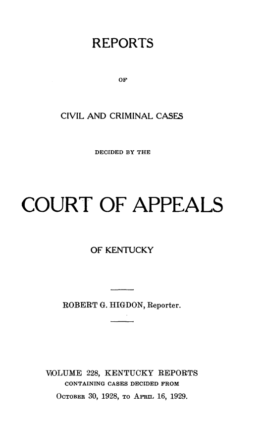 handle is hein.statereports/rccckent0228 and id is 1 raw text is: REPORTS
OF
CIVIL AND CRIMINAL CASES

DECIDED BY THE
COURT OF APPEALS
OF KENTUCKY
ROBERT G. HIGDON, Reporter.
VOLUME 228, KENTUCKY REPORTS
CONTAINING CASES DECIDED FROM

OCTOBER 30, 1928, TO APRI 16, 1929.


