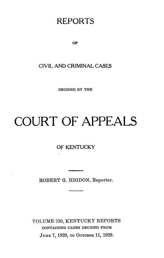 handle is hein.statereports/rccckent0230 and id is 1 raw text is: REPORTS
OF
CIVIL AND CRIMINAL CASES

DECIDED BY THE
COURT OF APPEALS
OF KENTUCKY
ROBERT G. HIGDON, Reporter.
VOLUME 230, KENTUCKY REPORTS
CONTAINING CASES DECIDED FROM
JUNE 7, 1929, TO OCTOBER 11, 1929.


