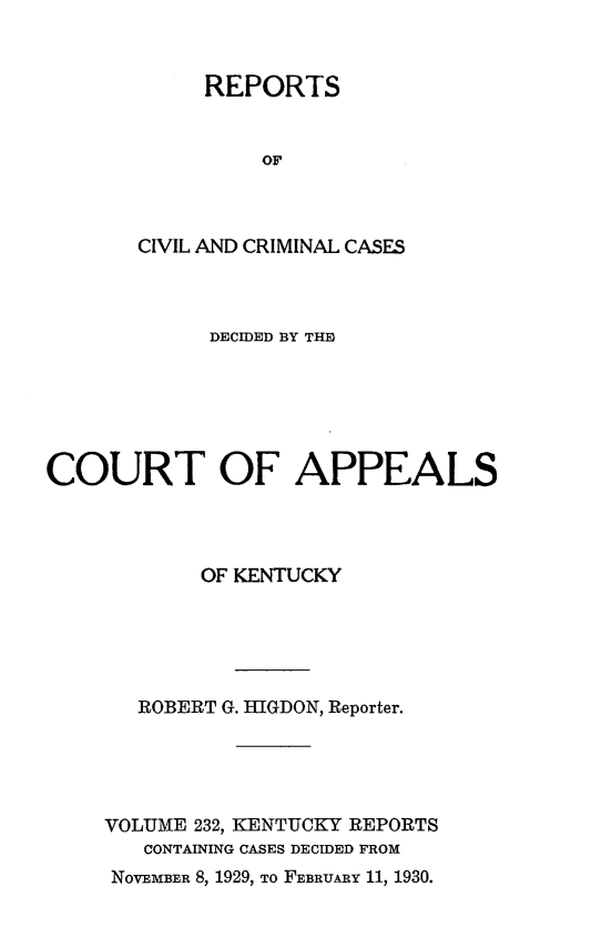 handle is hein.statereports/rccckent0232 and id is 1 raw text is: REPORTS
OF
CIVIL AND CRIMINAL CASES

DECIDED BY THE
COURT OF APPEALS
OF KENTUCKY
ROBERT G. HIGDON, Reporter.
VOLUME 232, KENTUCKY REPORTS
CONTAINING CASES DECIDED FROM

NOVEMBER 8, 1929, TO FEBRUARY 11, 1930.


