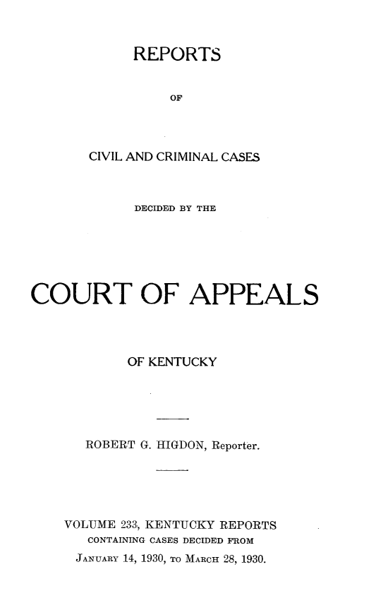 handle is hein.statereports/rccckent0233 and id is 1 raw text is: REPORTS
OF
CIVIL AND CRIMINAL CASES

DECIDED BY THE
COURT OF APPEALS
OF KENTUCKY
ROBERT G. IIIGDON, Reporter.
VOLUME 233, KENTUCKY REPORTS
CONTAINING CASES DECIDED FROM

JANUARY 14, 1930, TO MARCH 28, 1930.


