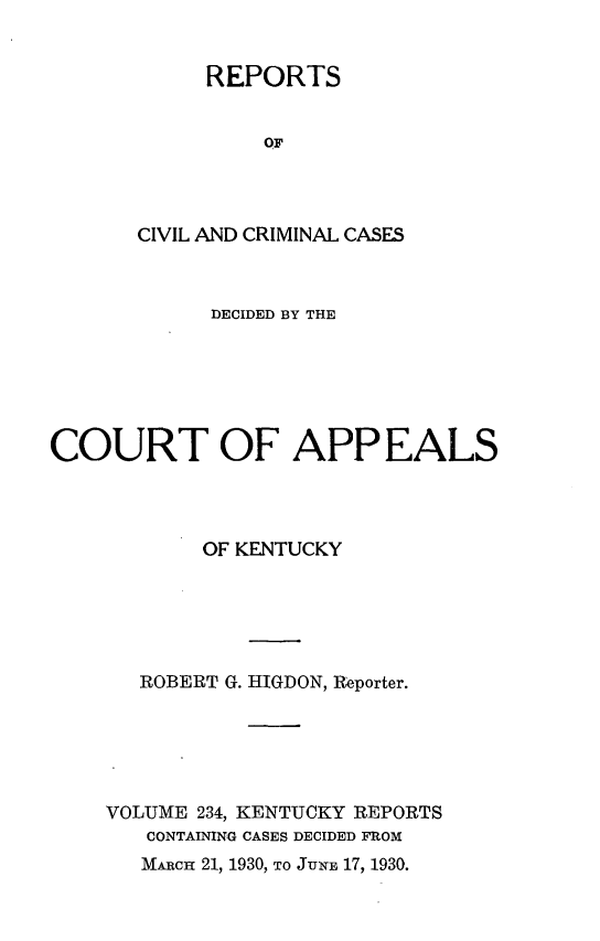 handle is hein.statereports/rccckent0234 and id is 1 raw text is: REPORTS
OF
CIVIL AND CRIMINAL CASES

DECIDED BY THE
COURT OF APPEALS
OF KENTUCKY
ROBERT G. HIGDON, Reporter.
VOLUME 234, KENTUCKY REPORTS
CONTAINING CASES DECIDED FROM
MARCH 21, 1930, TO JuNE 17, 1930.



