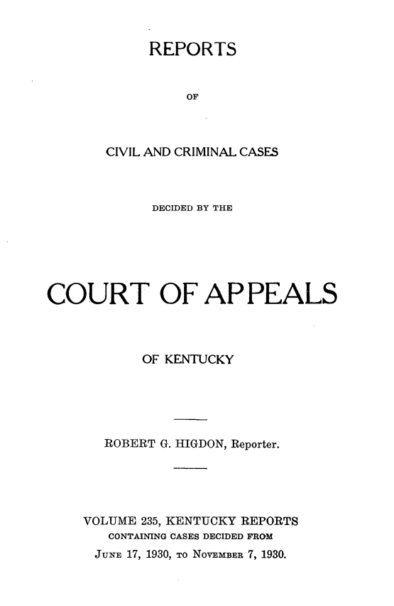 handle is hein.statereports/rccckent0235 and id is 1 raw text is: REPORTS
OF
CIVIL AND CRIMINAL CASES

DECIDED BY THE
COURT OF APPEALS
OF KENTUCKY
ROBERT G. HIGDON, Reporter.
VOLUME 235, KENTUCKY REPORTS
CONTAINING CASES DECIDED FROM

JUNE 17, 1930, TO NOVEMBER 7, 1930.


