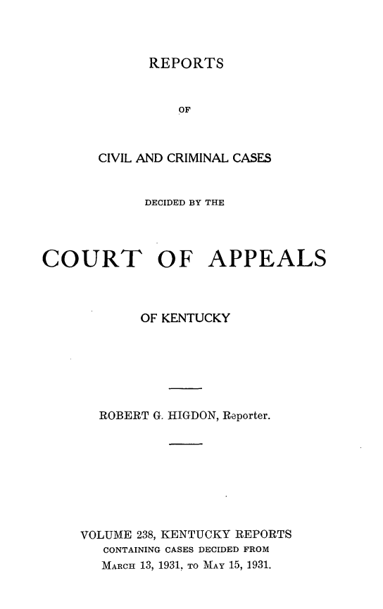 handle is hein.statereports/rccckent0238 and id is 1 raw text is: REPORTS

OF
CIVIL AND CRIMINAL CASES
DECIDED BY THE
COURT OF APPEALS
OF KENTUCKY
ROBERT G. HIGDON, Reporter.
VOLUME 238, KENTUCKY REPORTS
CONTAINING CASES DECIDED FROM
MARCH 13, 1931, TO MAY 15, 1931.


