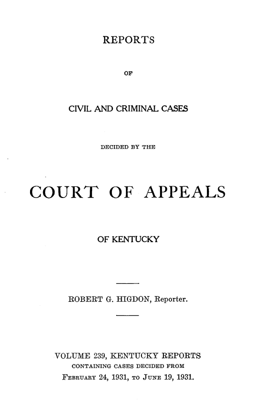 handle is hein.statereports/rccckent0239 and id is 1 raw text is: REPORTS

OF
CIVIL AND CRIMINAL CASES
DECIDED BY THE
COURT OF APPEALS
OF KENTUCKY
ROBERT G. HIGDON, Reporter.
VOLUME 239, KENTUCKY REPORTS
CONTAINING CASES DECIDED FROM
FEBRUARY 24, 1931, TO JUNE 19, 1931.


