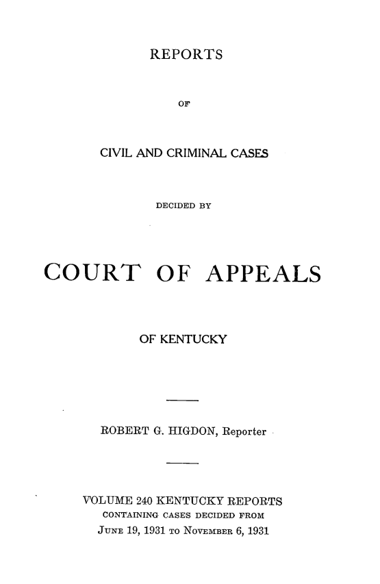 handle is hein.statereports/rccckent0240 and id is 1 raw text is: REPORTS

OF
CIVIL AND CRIMINAL CASES
DECIDED BY
COURT OF APPEALS
OF KENTUCKY
ROBERT G. HIGDON, Reporter
VOLUME 240 KENTUCKY REPORTS
CONTAINING CASES DECIDED FROM
JUNE 19, 1931 TO NOVEMBER 6, 1931


