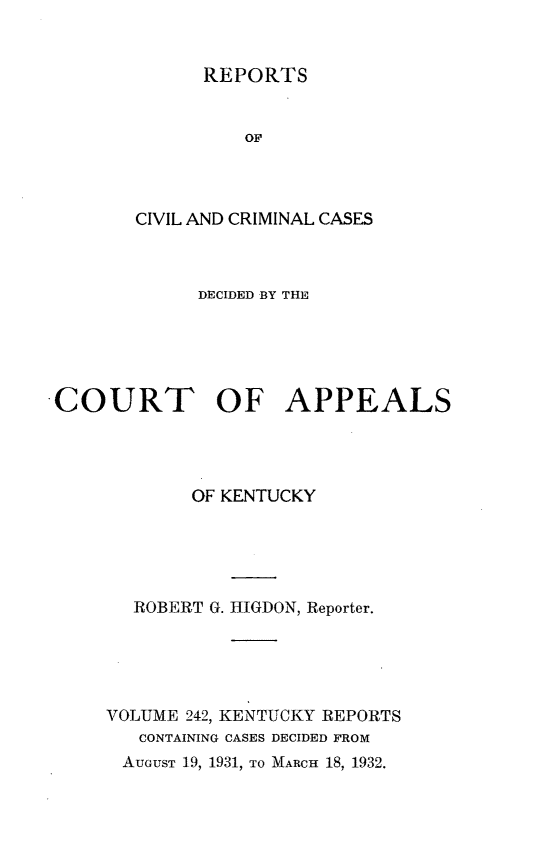 handle is hein.statereports/rccckent0242 and id is 1 raw text is: REPORTS

OF
CIVIL AND CRIMINAL CASES
DECIDED BY THE
COURT OF APPEALS
OF KENTUCKY
ROBERT G. HIGDON, Reporter.
VOLUME 242, KENTUCKY REPORTS
CONTAINING CASES DECIDED FROM
AUGUST 19, 1931, TO MARCH 18, 1932.


