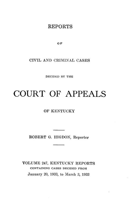 handle is hein.statereports/rccckent0247 and id is 1 raw text is: REPORTS
OF
CIVIL AND CRIMINAL CASES

DECIDED BY THE
COURT OF APPEALS
OF KENTUCKY
ROBERT G. HIGDON, Reporter
VOLUME 247, KENTUCKY REPORTS
CONTAINING CASES DECIDED FROM
January 20, 1933, to March 3, 1933


