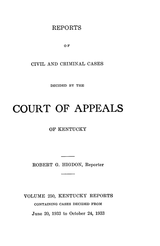 handle is hein.statereports/rccckent0250 and id is 1 raw text is: REPORTS

OF
CIVIL AND CRIMINAL CASES
DECIDED BY THE
COURT OF APPEALS
OF KENTUCKY
ROBERT G. HIGDON, Reporter
VOLUME 250, KENTUCKY REPORTS
CONTAINING CASES DECIDED FROM

June 20, 1933 to October 24, 1933


