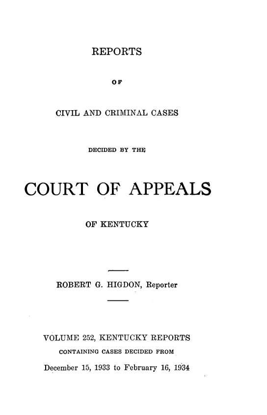 handle is hein.statereports/rccckent0252 and id is 1 raw text is: REPORTS

OF
CIVIL AND CRIMINAL CASES
DECIDED BY THE
COURT OF APPEALS
OF KENTUCKY
ROBERT G. HIGDON, Reporter
VOLUME 252, KENTUCKY REPORTS
CONTAINING CASES DECIDED FROM

December 15, 1933 to February 16, 1934


