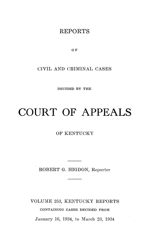 handle is hein.statereports/rccckent0253 and id is 1 raw text is: REPORTS

OF
CIVIL AND CRIMINAL CASES
DECIDED BY THE
COURT OF APPEALS
OF KENTUCKY
ROBERT G. HIGDON, Reporter
VOLUME 253, KENTUCKY REPORTS
CONTAINING CASES DECIDED FROM
January 16, 1934, to March 23, 1934


