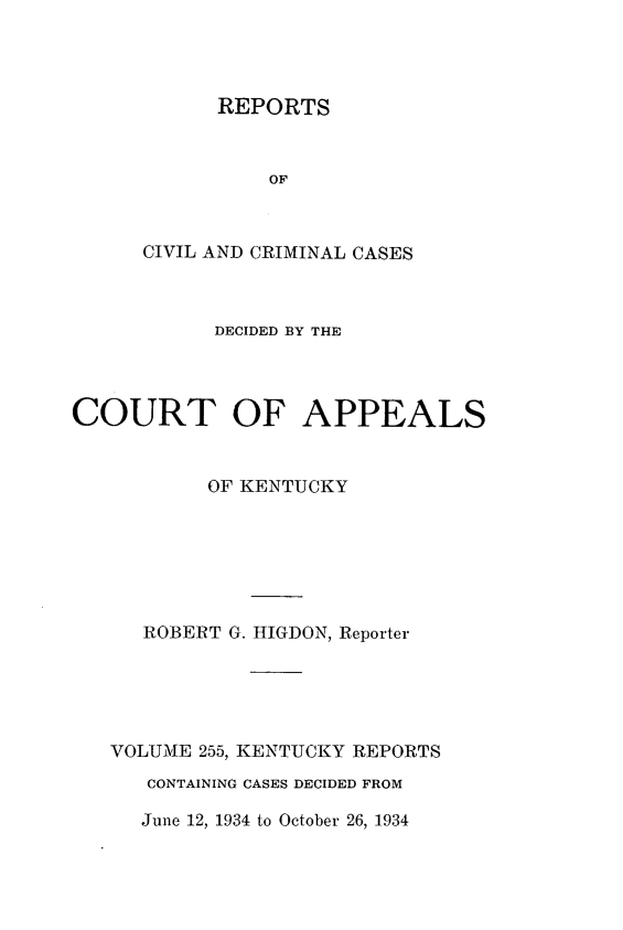 handle is hein.statereports/rccckent0255 and id is 1 raw text is: REPORTS
OF
CIVIL AND CRIMINAL CASES

DECIDED BY THE
COURT OF APPEALS
OF KENTUCKY
ROBERT G. HIGDON, Reporter
VOLUME 255, KENTUCKY REPORTS
CONTAINING CASES DECIDED FROM

June 12, 1934 to October 26, 1934



