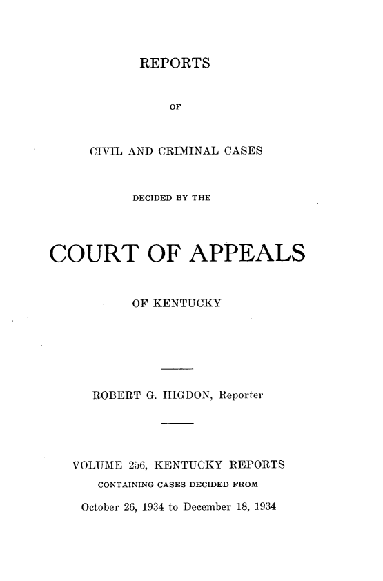 handle is hein.statereports/rccckent0256 and id is 1 raw text is: REPORTS
OF
CIVIL AND CRIMINAL CASES

DECIDED BY THE
COURT OF APPEALS
OF KENTUCKY
ROBERT G. HIGDON, Reporter
VOLUME 256, KENTUCKY REPORTS
CONTAINING CASES DECIDED FROM

October 26, 1934 to December 18, 1934


