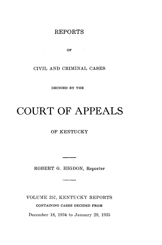 handle is hein.statereports/rccckent0257 and id is 1 raw text is: REPORTS
OF
CIVIL AND CRIMINAL CASES

DECIDED BY THE
COURT OF APPEALS
OF KENTUCKY
ROBERT G. HIGDON, Reporter
VOLUME 257, KENTUCKY REPORTS
CONTAINING CASES DECIDED FROM

December 18, 1934 to January 29, 1935



