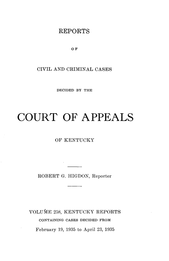 handle is hein.statereports/rccckent0258 and id is 1 raw text is: REPORTS
OF
CIVIL AND CRIMINAL CASES

DECIDED BY THE
COURT OF APPEALS
OF KENTUCKY
ROBERT G. HIGDON, Reporter
VOLUME 258, KENTUCKY REPORTS
CONTAINING CASES DECIDED FROM

February 19, 1935 to April 23, 1935


