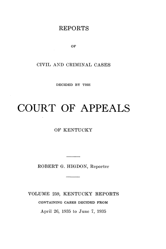 handle is hein.statereports/rccckent0259 and id is 1 raw text is: REPORTS
OF
CIVIL AND CRIMINAL CASES

DECIDED BY THE
COURT OF APPEALS
OF KENTUCKY
ROBERT G. HIGDON, Reporter
VOLUME 259, KENTUCKY REPORTS
CONTAINING CASES DECIDED FROM
April 26, 1935 to June 7, 1935


