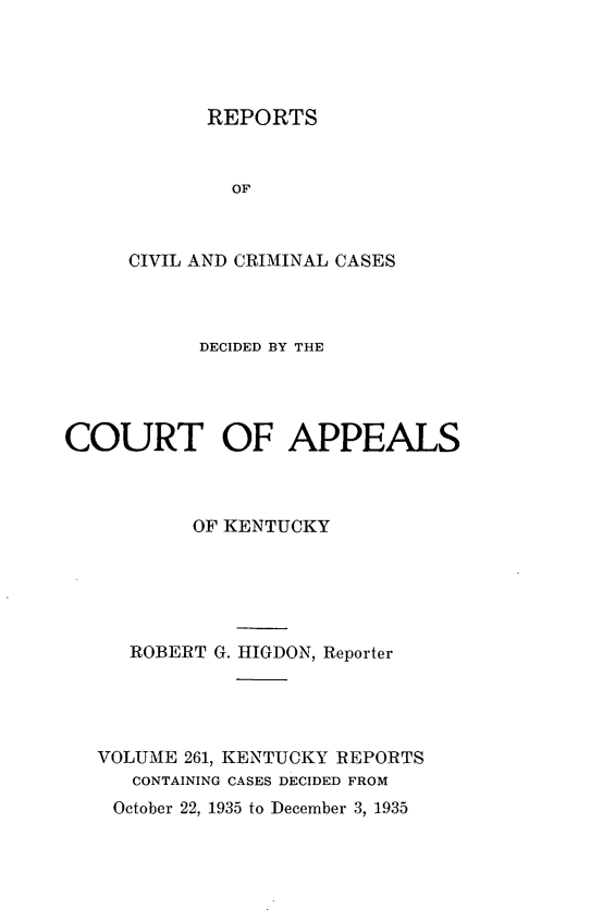 handle is hein.statereports/rccckent0261 and id is 1 raw text is: REPORTS

OF
CIVIL AND CRIMINAL CASES
DECIDED BY THE
COURT OF APPEALS
OF KENTUCKY
ROBERT G. IIGDON, Reporter
VOLUME 261, KENTUCKY REPORTS
CONTAINING CASES DECIDED FROM

October 22, 1935 to December 3, 1935



