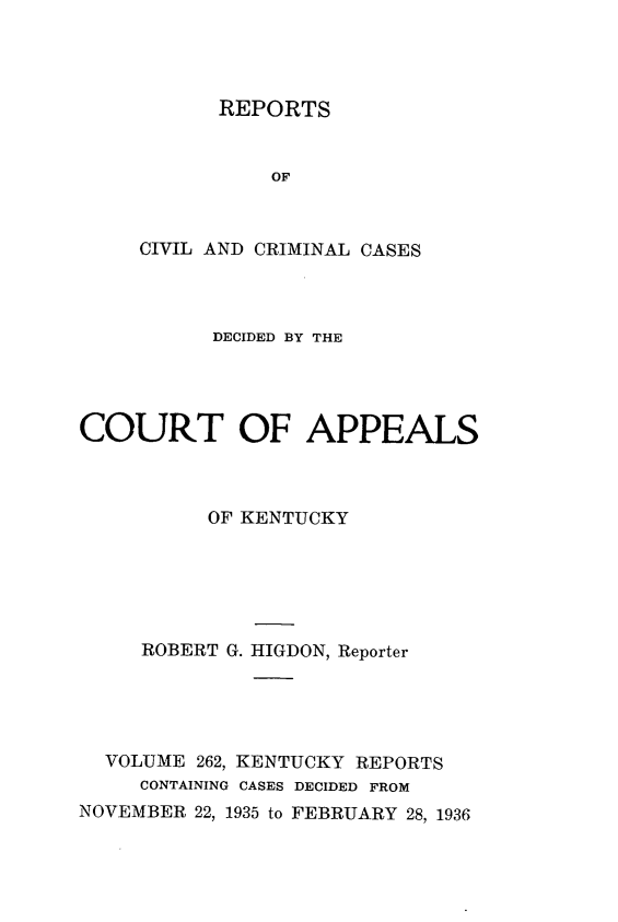 handle is hein.statereports/rccckent0262 and id is 1 raw text is: REPORTS

OF
CIVIL AND CRIMINAL CASES
DECIDED BY THE
COURT OF APPEALS
OF KENTUCKY
ROBERT G. HIGDON, Reporter
VOLUME 262, KENTUCKY REPORTS
CONTAINING CASES DECIDED FROM
NOVEMBER 22, 1935 to FEBRUARY 28, 1936


