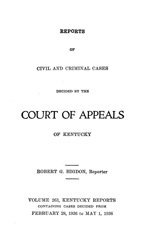 handle is hein.statereports/rccckent0263 and id is 1 raw text is: REPORTS

OF
CIVIL AND CRIMINAL CASES
DECIDED BY THE
COURT OF APPEALS
OF KENTUCKY
ROBERT G. HIGDON, Reporter
VOLUME 263, KENTUCKY REPORTS
CONTAINING CASES DECIDED FROM
FEBRUARY 28, 1936 to MAY 1, 1936


