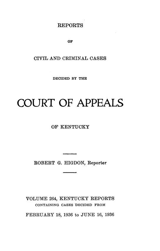handle is hein.statereports/rccckent0264 and id is 1 raw text is: REPORTS

OF
CIVIL AND CRIMINAL CASES
DECIDED BY THE
COURT OF APPEALS
OF KENTUCKY
ROBERT G. HIGDON, Reporter
VOLUME 264, KENTUCKY REPORTS
CONTAINING CASES -DECIDED FROM
FEBRUARY 18, 1936 to JUNE 16, 1936


