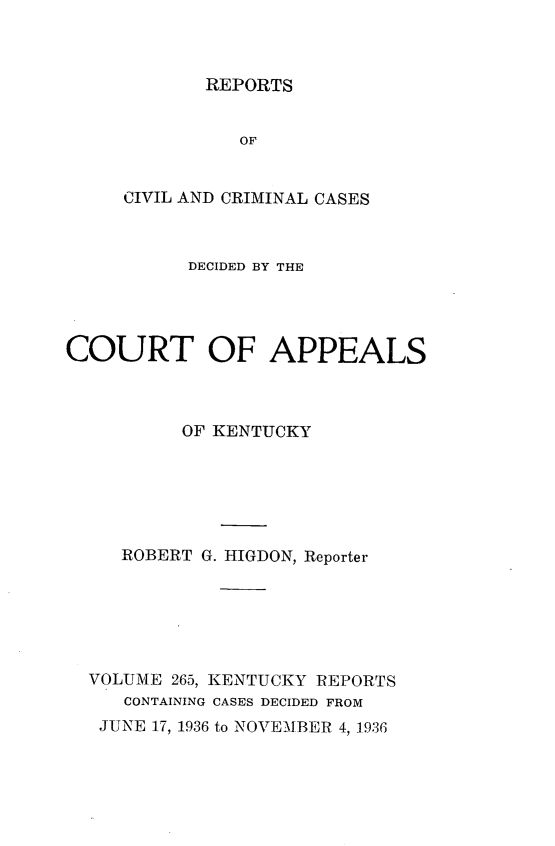handle is hein.statereports/rccckent0265 and id is 1 raw text is: REPORTS

OF
CIVIL AND CRIMINAL CASES
DECIDED BY THE
COURT OF APPEALS
OF KENTUCKY
ROBERT G. HIGDON, Reporter
VOLUME 265, KENTUCKY REPORTS
CONTAINING CASES DECIDED FROM
JUNE 17, 1936 to NOVEMBER 4, 1936


