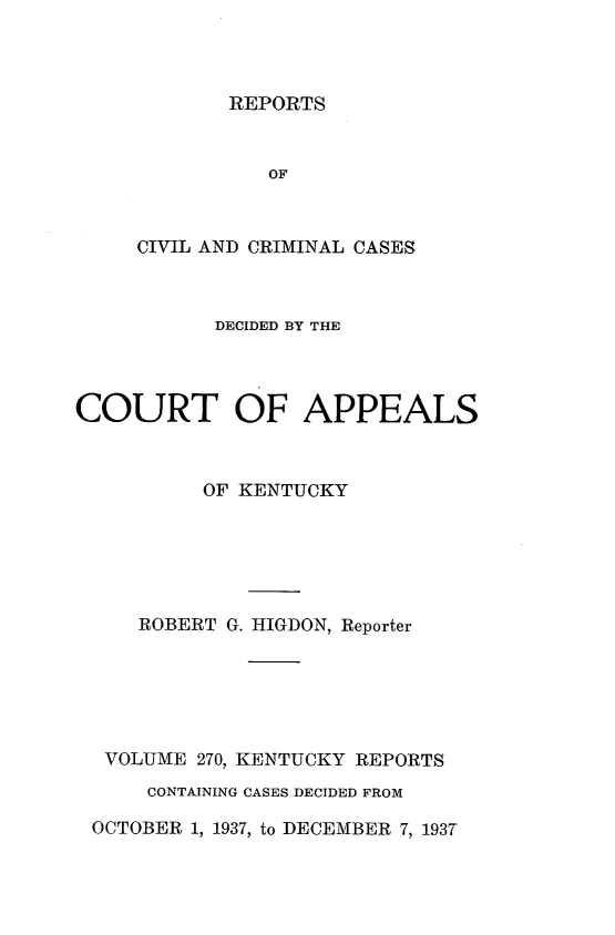 handle is hein.statereports/rccckent0270 and id is 1 raw text is: REPORTS

OF
CIVIL AND CRIMINAL CASES
DECIDED BY THE
COURT OF APPEALS
OF KENTUCKY
ROBERT G. HIGDON, Reporter
VOLUME 270, KENTUCKY REPORTS
CONTAINING CASES DECIDED FROM
OCTOBER 1, 1937, to DECEMBER 7, 193T


