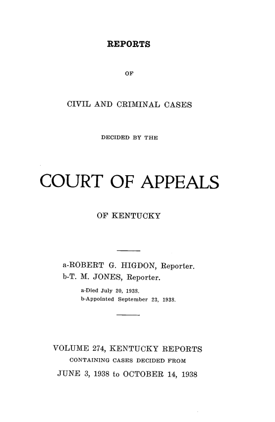 handle is hein.statereports/rccckent0274 and id is 1 raw text is: REPORTS

OF
CIVIL AND CRIMINAL CASES
DECIDED BY THE
COURT OF APPEALS
OF KENTUCKY
a-ROBERT G. HIGDON, Reporter.
b-T. M. JONES, Reporter.
a-Died July 20, 1938.
b-Appointed September 23, 1938.
VOLUME 274, KENTUCKY REPORTS
CONTAINING CASES DECIDED FROM
JUNE 3, 1938 to OCTOBER 14, 1938


