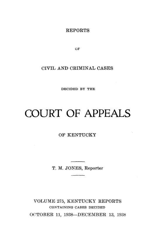 handle is hein.statereports/rccckent0275 and id is 1 raw text is: REPORTS

OF
CIVIL AND CRIMINAL CASES
DECIDED BY THE
COURT OF APPEALS
OF KENTUCKY
T. M. JONES, Reporter
VOLUME 275, KENTUCKY REPORTS
CONTAINING CASES DECIDED
OCTOBER. 11, 1938-DECEMBER 13, 1938



