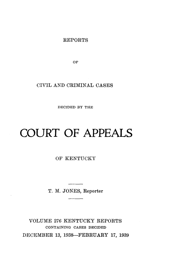 handle is hein.statereports/rccckent0276 and id is 1 raw text is: REPORTS

OF
CIVIL AND CRIMINAL CASES
DECIDED BY THE
COURT OF APPEALS
OF KENTUCKY
T. M. JONES, Reporter
VOLUME 276 KENTUCKY REPORTS
CONTAINING CASES DECIDED
DECEMBER 13, 1938-FEBRUARY 17, 1939


