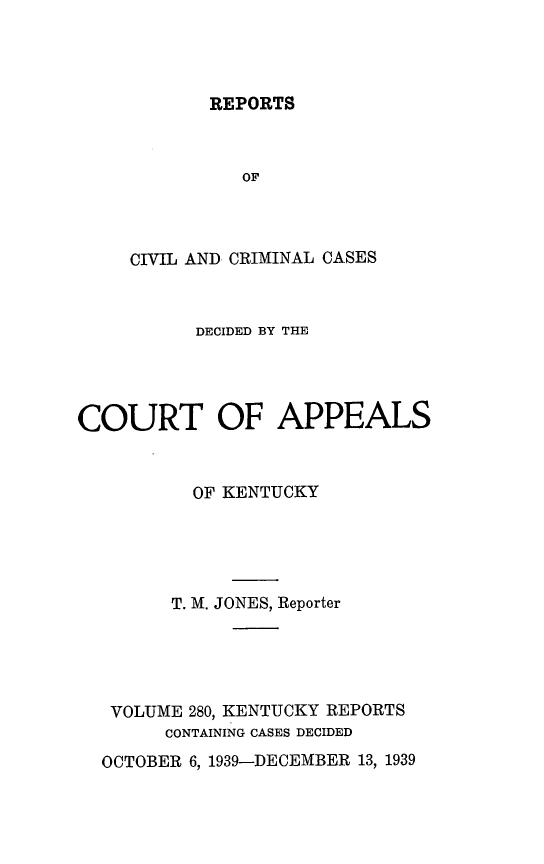 handle is hein.statereports/rccckent0280 and id is 1 raw text is: REPORTS

OF
CIVIL AND CRIMINAL CASES
DECIDED BY THE
COURT OF APPEALS
OF KENTUCKY
T. M. JONES, Reporter
VOLUME 280, KENTUCKY REPORTS
CONTAINING CASES DECIDED
OCTOBER 6, 1939-DECEMBER 13, 1939


