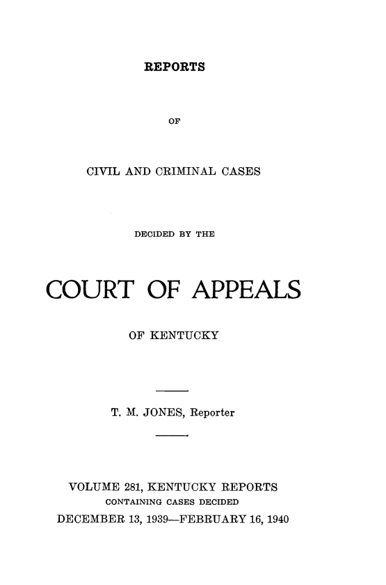 handle is hein.statereports/rccckent0281 and id is 1 raw text is: REPORTS

OF
CIVIL AND CRIMINAL CASES
DECIDED BY THE
COURT OF APPEALS
OF KENTUCKY
T. M. JONES, Reporter
VOLUME 281, KENTUCKY REPORTS
CONTAINING CASES DECIDED
DECEMBER 13, 1939-FEBRUARY 16, 1940


